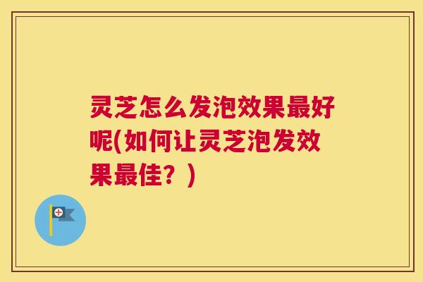 灵芝怎么发泡效果最好呢(如何让灵芝泡发效果最佳？)
