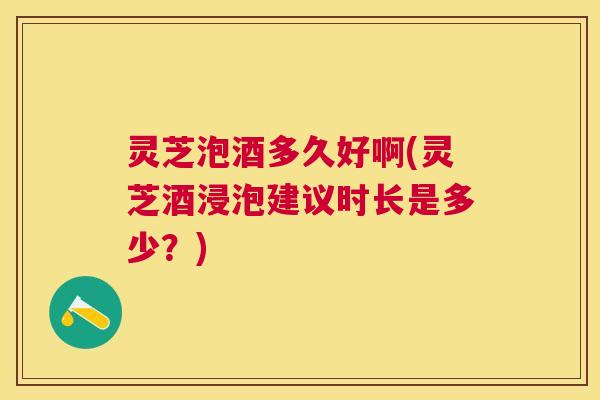 灵芝泡酒多久好啊(灵芝酒浸泡建议时长是多少？)