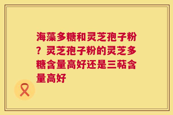 海藻多糖和灵芝孢子粉？灵芝孢子粉的灵芝多糖含量高好还是三萜含量高好