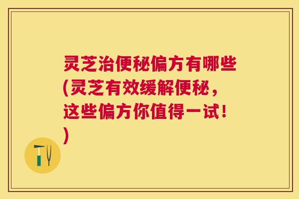 灵芝治便秘偏方有哪些(灵芝有效缓解便秘，这些偏方你值得一试！)