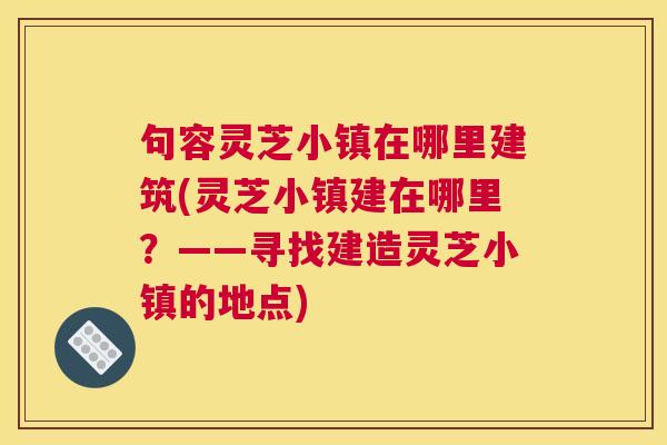句容灵芝小镇在哪里建筑(灵芝小镇建在哪里？——寻找建造灵芝小镇的地点)
