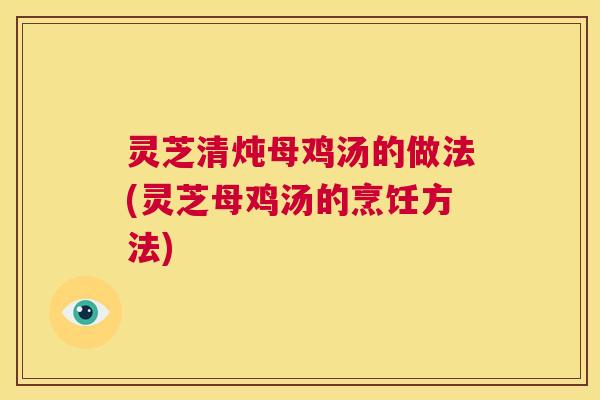 灵芝清炖母鸡汤的做法(灵芝母鸡汤的烹饪方法)
