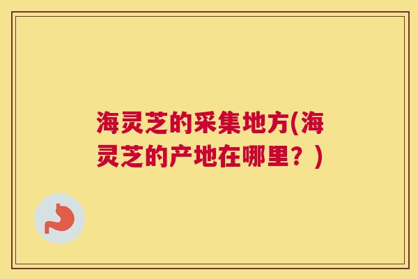 海灵芝的采集地方(海灵芝的产地在哪里？)