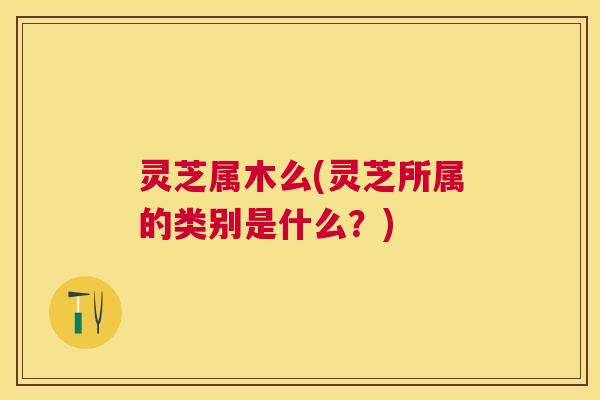 灵芝属木么(灵芝所属的类别是什么？)
