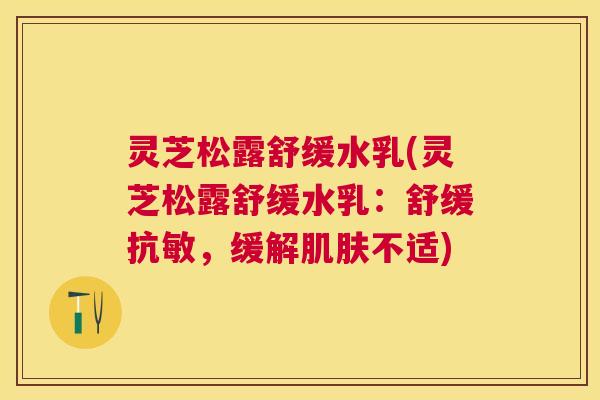灵芝松露舒缓水乳(灵芝松露舒缓水乳：舒缓抗敏，缓解肌肤不适)