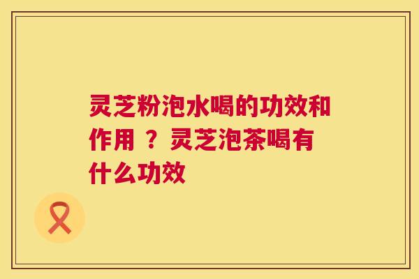 灵芝粉泡水喝的功效和作用 ？灵芝泡茶喝有什么功效