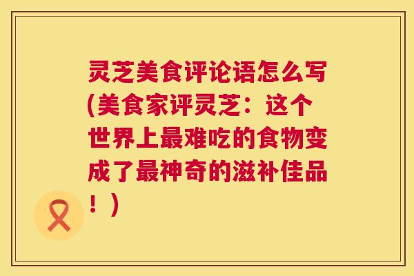 灵芝美食评论语怎么写(美食家评灵芝：这个世界上最难吃的食物变成了最神奇的滋补佳品！)