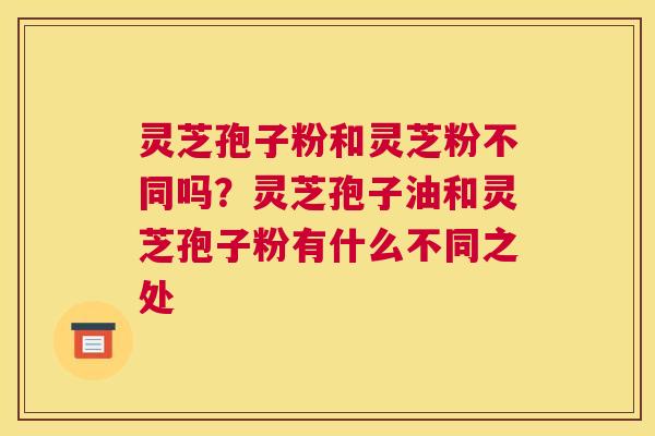 灵芝孢子粉和灵芝粉不同吗?灵芝孢子油和灵芝孢子粉有什么不同之处 灵芝孢子粉和灵芝粉不同吗?灵芝孢子油和灵芝孢子粉有什么不同之处
