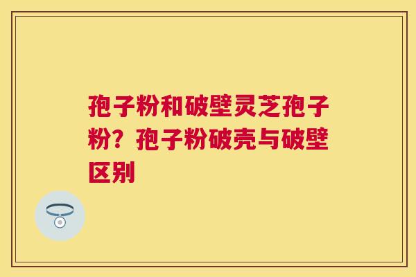 孢子粉和破壁灵芝孢子粉?孢子粉破壳与破壁区别 孢子粉和破壁灵芝孢子粉?孢子粉破壳与破壁区别