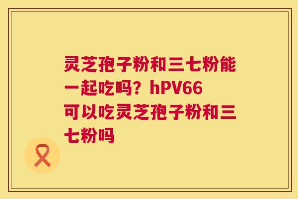 灵芝孢子粉和三七粉能一起吃吗？hPV66可以吃灵芝孢子粉和三七粉吗