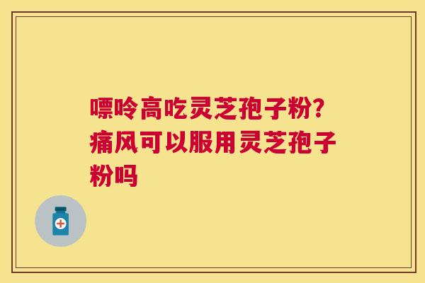 嘌呤高吃灵芝孢子粉?痛风可以服用灵芝孢子粉吗 嘌呤高吃灵芝孢子粉?痛风可以服用灵芝孢子粉吗