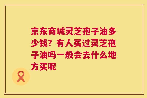 京东商城灵芝孢子油多少钱?有人买过灵芝孢子油吗一般会去什么地方买呢 京东商城灵芝孢子油多少钱?有人买过灵芝孢子油吗一般会去什么地方买呢