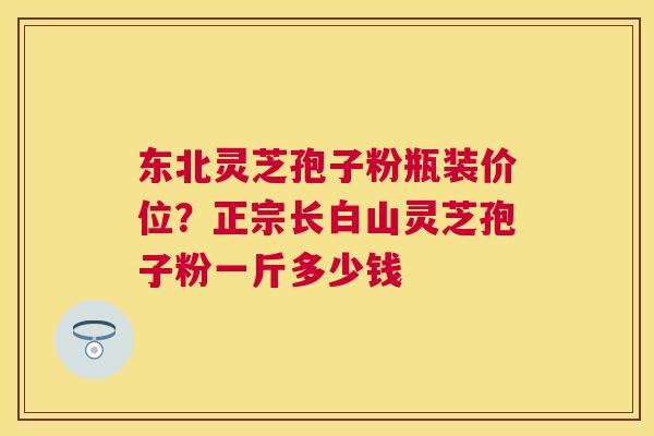 东北灵芝孢子粉瓶装价位?正宗长白山灵芝孢子粉一斤多少钱 东北灵芝孢子粉瓶装价位?正宗长白山灵芝孢子粉一斤多少钱