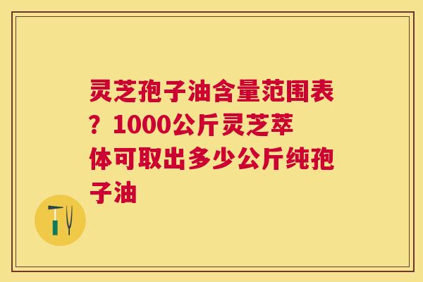 灵芝孢子油含量范围表?1000公斤灵芝萃体可取出多少公斤纯孢子油 灵芝孢子油含量范围表?1000公斤灵芝萃体可取出多少公斤纯孢子油