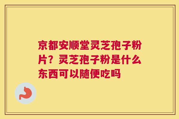 京都安顺堂灵芝孢子粉片？灵芝孢子粉是什么东西可以随便吃吗