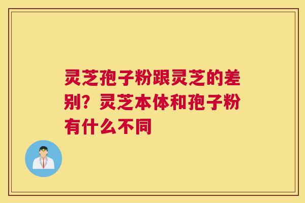 灵芝孢子粉跟灵芝的差别？灵芝本体和孢子粉有什么不同