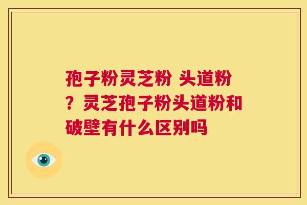 孢子粉灵芝粉 头道粉?灵芝孢子粉头道粉和破壁有什么区别吗 孢子粉灵芝粉 头道粉?灵芝孢子粉头道粉和破壁有什么区别吗