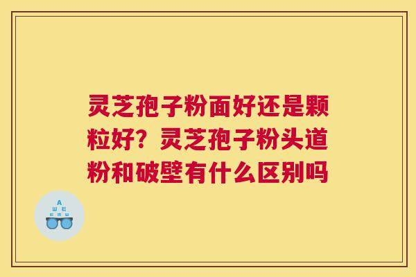 灵芝孢子粉面好还是颗粒好？灵芝孢子粉头道粉和破壁有什么区别吗