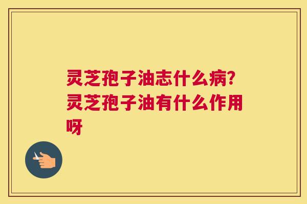 灵芝孢子油志什么病？灵芝孢子油有什么作用呀