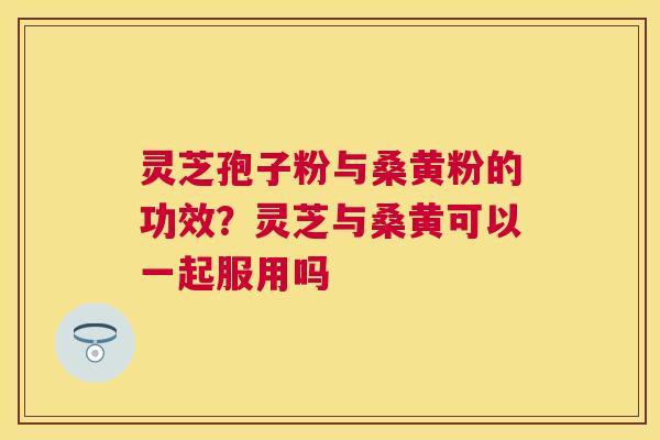 灵芝孢子粉与桑黄粉的功效？灵芝与桑黄可以一起服用吗