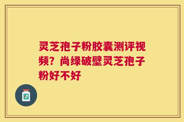 灵芝孢子粉胶囊测评视频？尚绿破壁灵芝孢子粉好不好