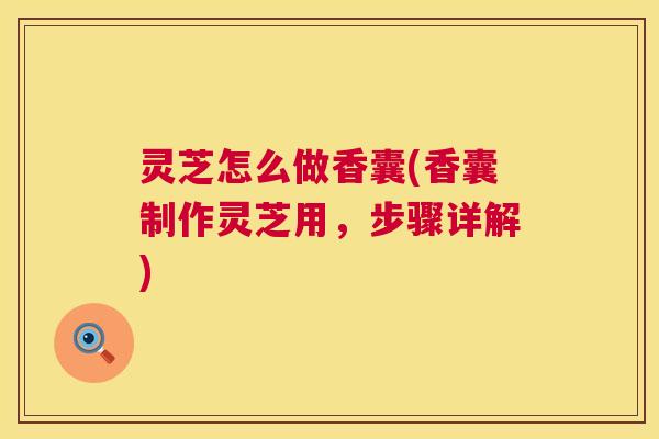 灵芝怎么做香囊(香囊制作灵芝用，步骤详解)