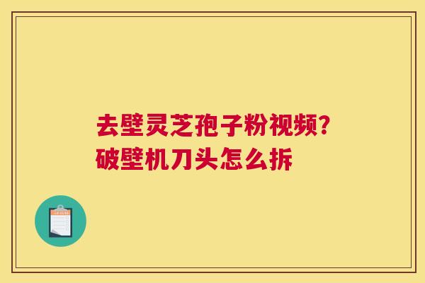 去壁灵芝孢子粉视频？破壁机刀头怎么拆
