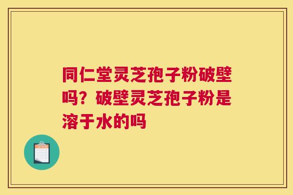 同仁堂灵芝孢子粉破壁吗？破壁灵芝孢子粉是溶于水的吗