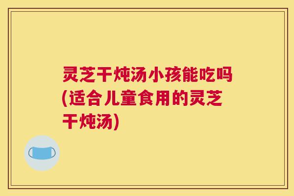 灵芝干炖汤小孩能吃吗(适合儿童食用的灵芝干炖汤)