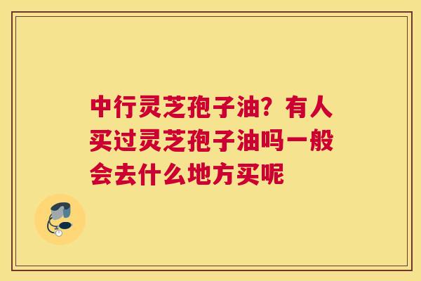 中行灵芝孢子油？有人买过灵芝孢子油吗一般会去什么地方买呢