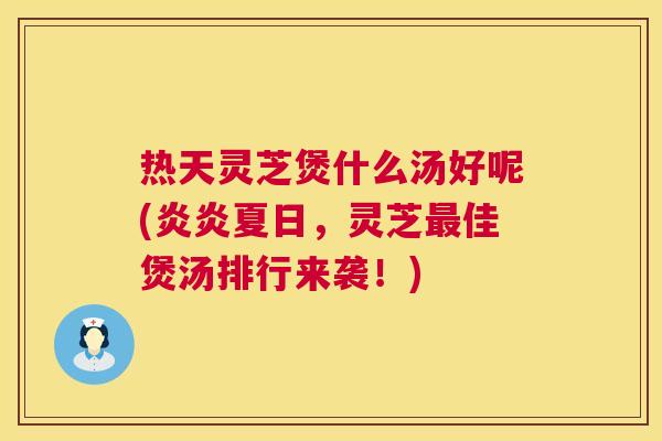 热天灵芝煲什么汤好呢(炎炎夏日，灵芝最佳煲汤排行来袭！)