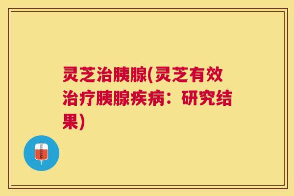 灵芝治胰腺(灵芝有效治疗胰腺疾病：研究结果)