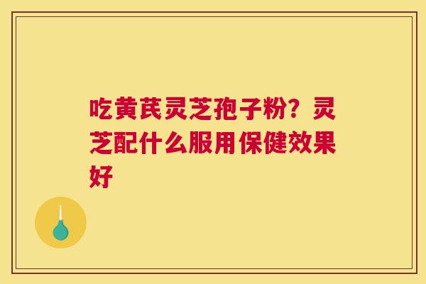 吃黄芪灵芝孢子粉？灵芝配什么服用保健效果好