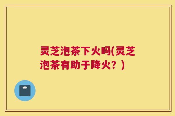 灵芝泡茶下火吗(灵芝泡茶有助于降火？)