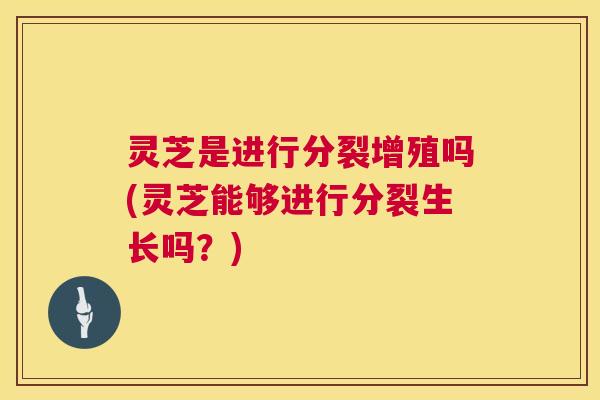 灵芝是进行分裂增殖吗(灵芝能够进行分裂生长吗？)