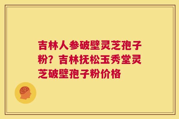 吉林人参破壁灵芝孢子粉？吉林抚松玉秀堂灵芝破壁孢子粉价格