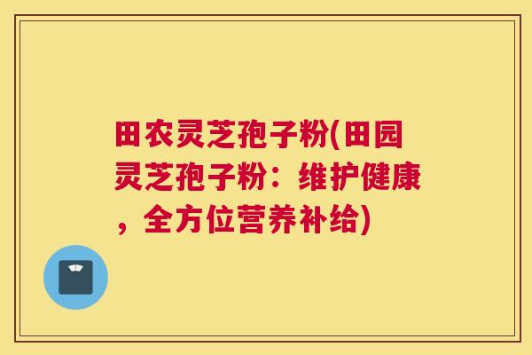 田农灵芝孢子粉(田园灵芝孢子粉：维护健康，全方位营养补给)