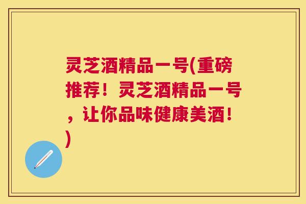 灵芝酒精品一号(重磅推荐！灵芝酒精品一号，让你品味健康美酒！)