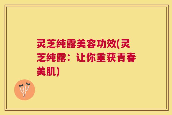 灵芝纯露美容功效(灵芝纯露：让你重获青春美肌)