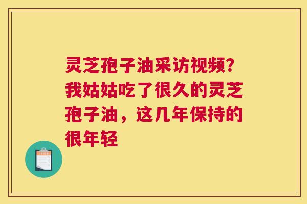 灵芝孢子油采访视频？我姑姑吃了很久的灵芝孢子油，这几年保持的很年轻