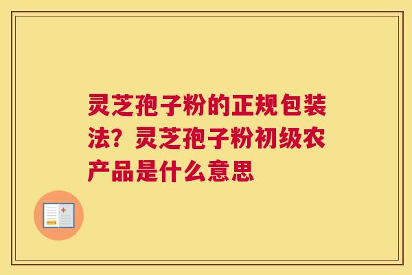 灵芝孢子粉的正规包装法？灵芝孢子粉初级农产品是什么意思