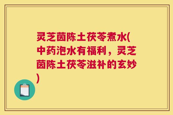 灵芝茵陈土茯苓煮水(中药泡水有福利，灵芝茵陈土茯苓滋补的玄妙)