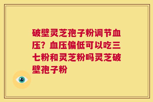破壁灵芝孢子粉调节血压？血压偏低可以吃三七粉和灵芝粉吗灵芝破壁孢子粉