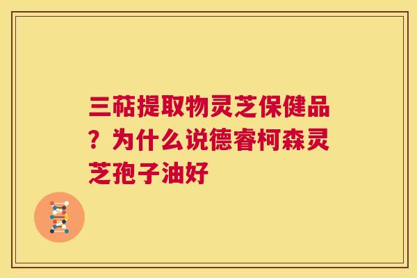 三萜提取物灵芝保健品？为什么说德睿柯森灵芝孢子油好
