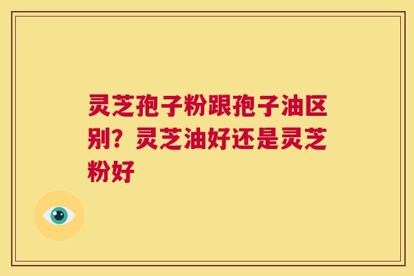 灵芝孢子粉跟孢子油区别？灵芝油好还是灵芝粉好