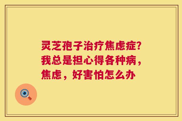 灵芝孢子治疗焦虑症？我总是担心得各种病，焦虑，好害怕怎么办