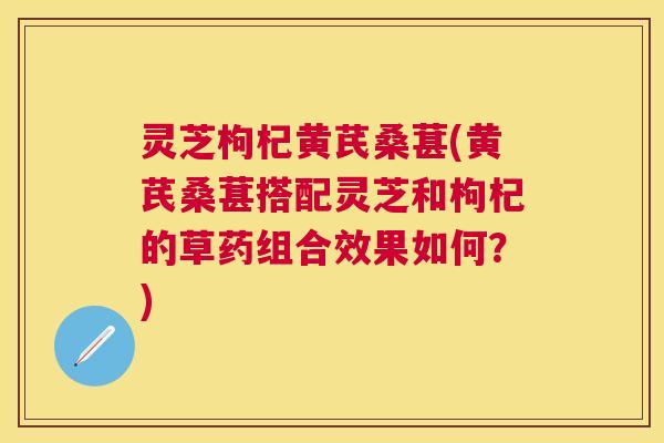 灵芝枸杞黄芪桑葚(黄芪桑葚搭配灵芝和枸杞的草药组合效果如何？)