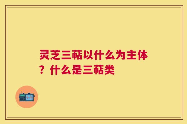 灵芝三萜以什么为主体？什么是三萜类