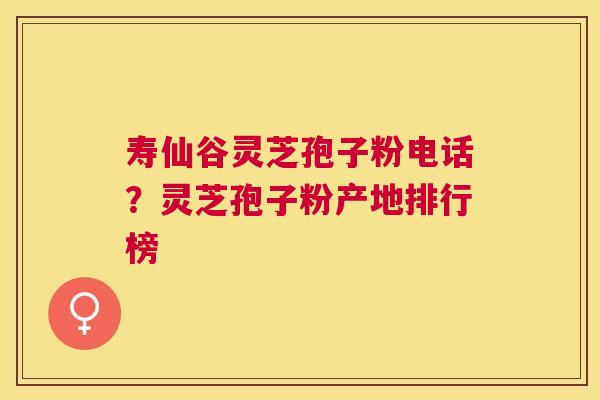 寿仙谷灵芝孢子粉电话？灵芝孢子粉产地排行榜