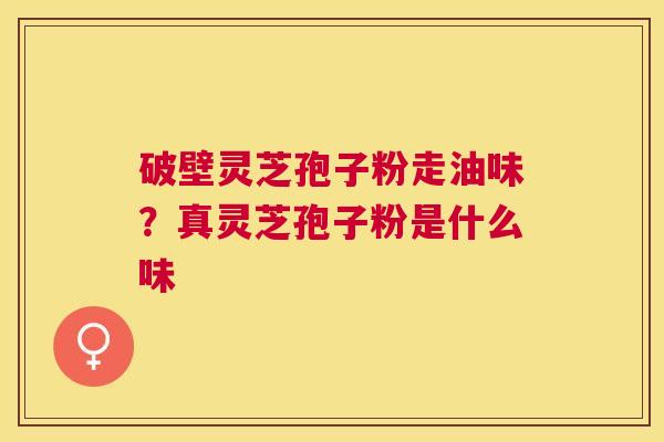 破壁灵芝孢子粉走油味？真灵芝孢子粉是什么味